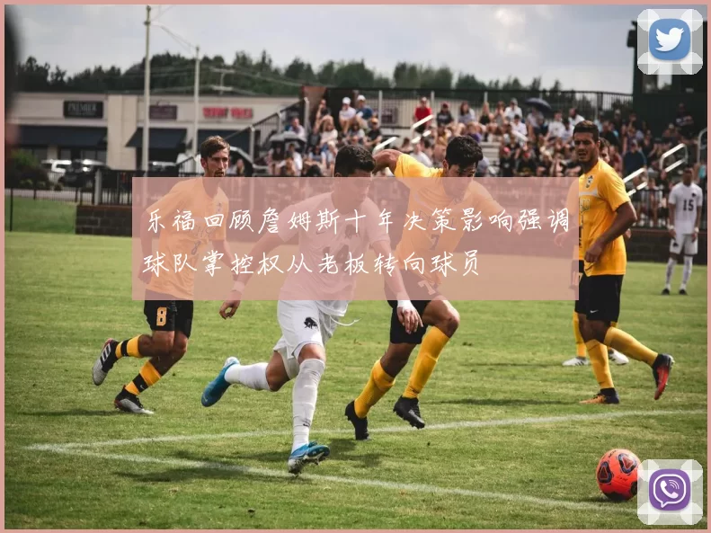 乐福回顾詹姆斯十年决策影响强调球队掌控权从老板转向球员
