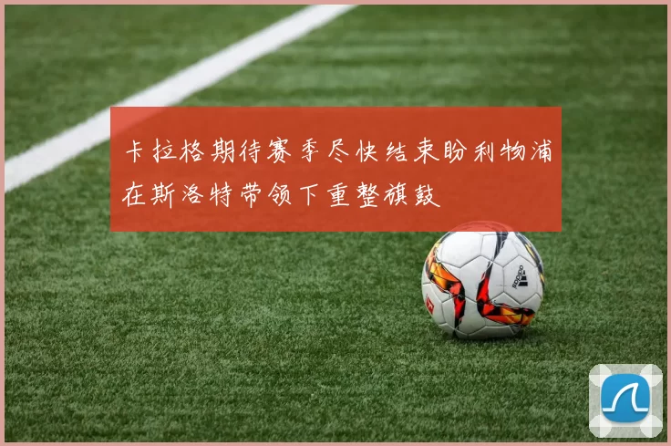 卡拉格期待赛季尽快结束盼利物浦在斯洛特带领下重整旗鼓