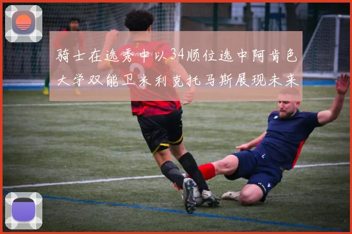 骑士在选秀中以34顺位选中阿肯色大学双能卫米利克托马斯展现未来潜力