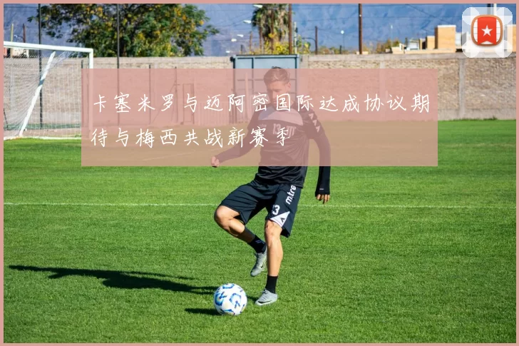 卡塞米罗与迈阿密国际达成协议期待与梅西共战新赛季