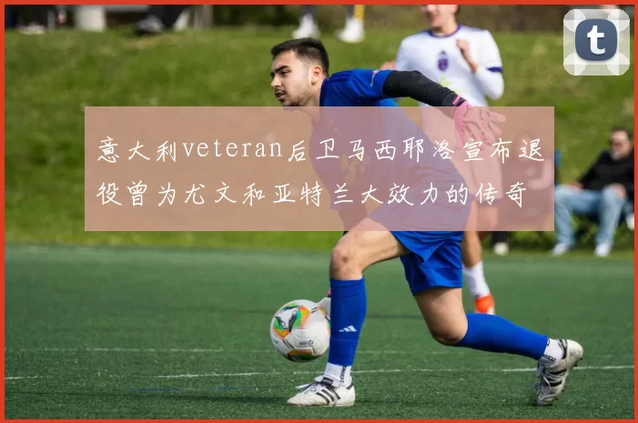 意大利veteran后卫马西耶洛宣布退役曾为尤文和亚特兰大效力的传奇球员