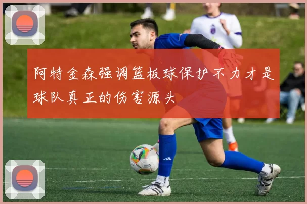 阿特金森强调篮板球保护不力才是球队真正的伤害源头