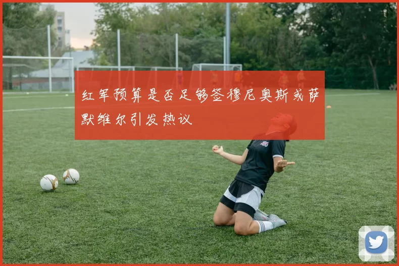 红军预算是否足够签穆尼奥斯或萨默维尔引发热议