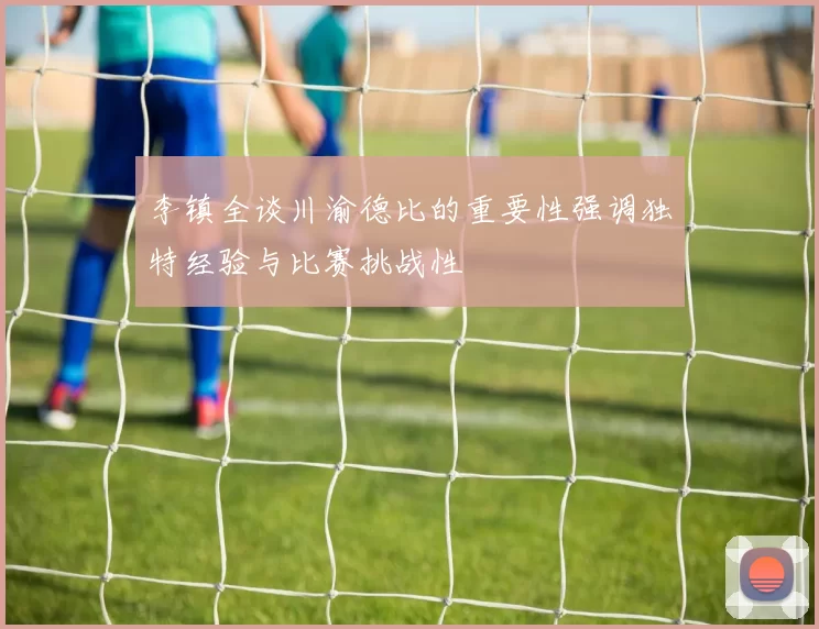 李镇全谈川渝德比的重要性强调独特经验与比赛挑战性