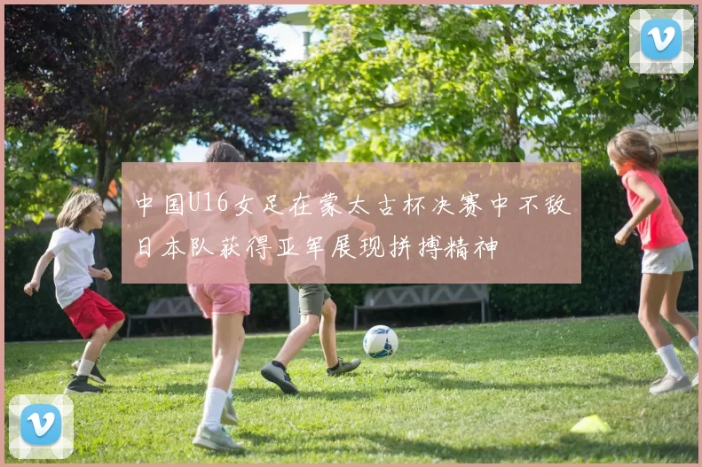 中国U16女足在蒙太古杯决赛中不敌日本队获得亚军展现拼搏精神