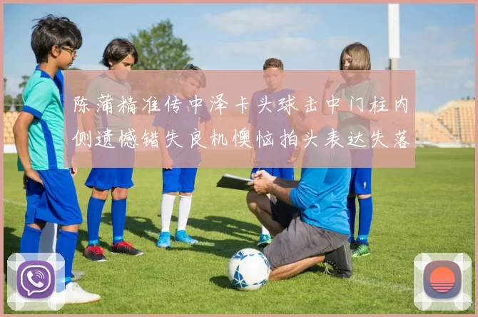 陈蒲精准传中泽卡头球击中门柱内侧遗憾错失良机懊恼拍头表达失落情绪
