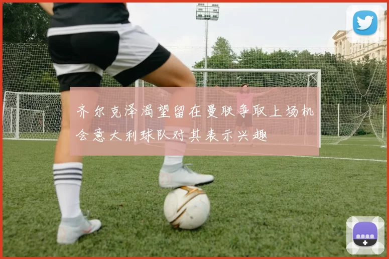 齐尔克泽渴望留在曼联争取上场机会意大利球队对其表示兴趣