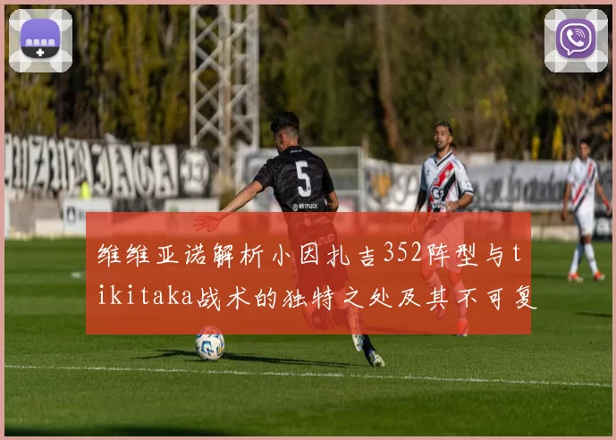 维维亚诺解析小因扎吉352阵型与tikitaka战术的独特之处及其不可复制性