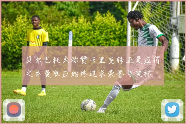 贝尔巴托夫称赞卡里克转正是应得之举曼联应始终追求荣誉与奖杯