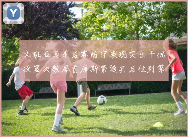 文班亚马季后赛防守表现突出干扰投篮次数居首唐斯紧随其后位列第五