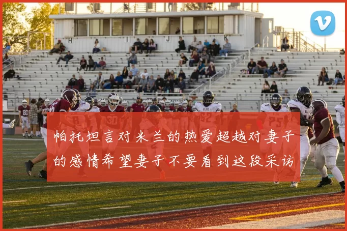 帕托坦言对米兰的热爱超越对妻子的感情希望妻子不要看到这段采访