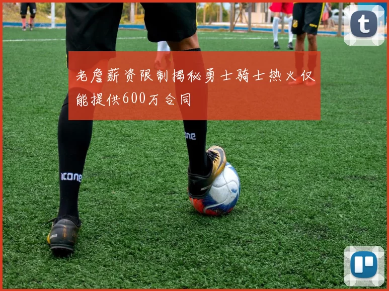 老詹薪资限制揭秘勇士骑士热火仅能提供600万合同