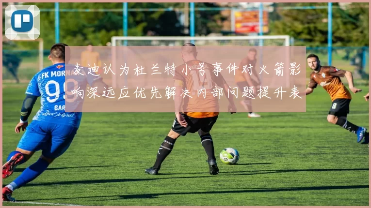 麦迪认为杜兰特小号事件对火箭影响深远应优先解决内部问题提升表现