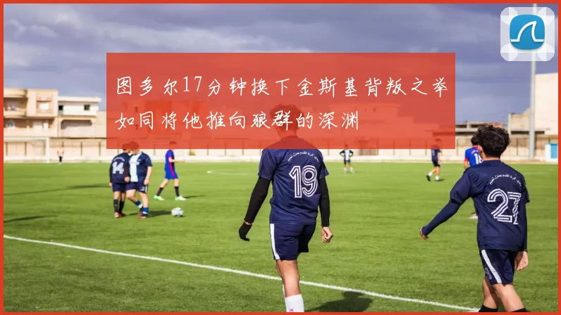 图多尔17分钟换下金斯基背叛之举如同将他推向狼群的深渊